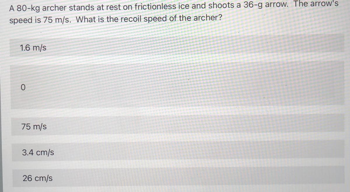 A 80-kg archer stands at rest on frictionless ice and shoots a 36-g arrow. The arrow's
speed is 75 m/s. What is the recoil speed of the archer?
1.6 m/s
75 m/s
3.4 cm/s
26 cm/s
