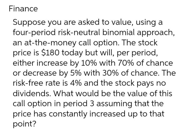 Finance
Suppose you are asked to value, using a
four-period risk-neutral binomial approach,
an at-the-money call option. The stock
price is $180 today but will, per period,
either increase by 10% with 70% of chance
or decrease by 5% with 30% of chance. The
risk-free rate is 4% and the stock pays no
dividends. What would be the value of this
call option in period 3 assuming that the
price has constantly increased up to that
point?
