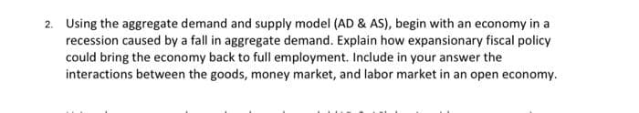 2. Using the aggregate demand and supply model (AD & AS), begin with an economy in a
recession caused by a fall in aggregate demand. Explain how expansionary fiscal policy
could bring the economy back to full employment. Include in your answer the
interactions between the goods, money market, and labor market in an open economy.
