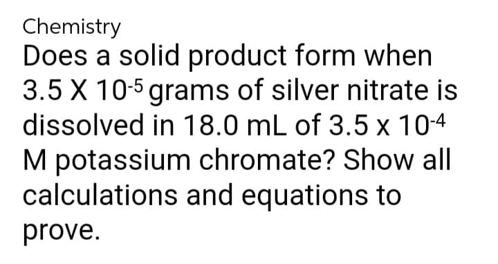 Chemistry
Does a solid product form when
3.5 X 10-5 grams of silver nitrate is
dissolved in 18.0 mL of 3.5 x 10-4
M potassium chromate? Show all
calculations and equations to
prove.
