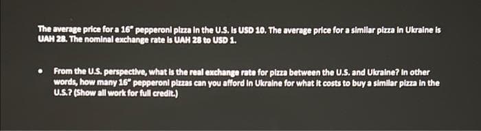 The average price for a 16" pepperoni pizza in the U.S. Is USD 10. The average price for a similar pizza in Ukraine is
UAH 28. The nominal exchange rate is UAH 28 to USD 1.
From the U.S. perspective, what is the real exchange rate for pizza between the U.S. and Ukraine? In other
words, how many 16" pepperoni pizzas can you afford in Ukraine for what it costs to buy a similar pizza in the
U.S.? (Show all work for full credit.)
