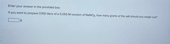 Enter your answer in the provided box.
If you want to prepare 0.100 liters of a O.250 M solution of NaNO3, how many grams of the salt should you weigh out?
