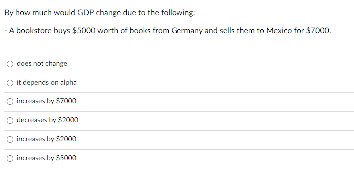 By how much would GDP change due to the following:
- A bookstore buys $5000 worth of books from Germany and sells them to Mexico for $7000.
does not change
O it depends on alpha
increases by $7000
decreases by $2000
increases by $2000
increases by $5000
