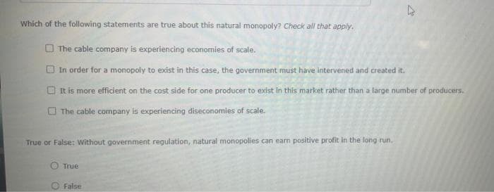 Which of the following statements are true about this natural monopoly? Check all that apply.
O The cable company is experiencing economies of scale.
O In order for a monopoly to exist in this case, the government must have intervened and created it.
It is more efficient on the cost side for one producer to exist in this market rather than a large number of producers.
O The cable company is experiencing diseconomies of scale.
True or False: Without government regulation, natural monopolies can earn positive profit in the long run.
s can
True
False
