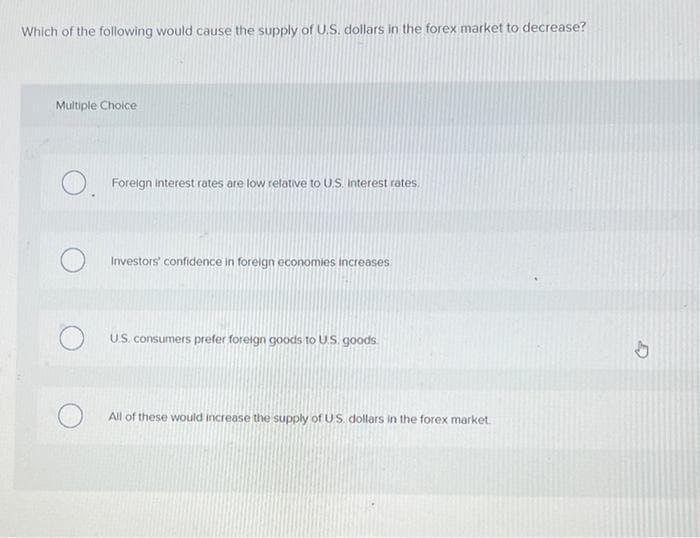 Which of the following would cause the supply of U.S. dollars in the forex market to decrease?
Multiple Choice
O. Foreign interest rates are low relative to U.S. interest rates.
O
Investors' confidence in foreign economies increases
U.S. consumers prefer foreign goods to U.S. goods
All of these would increase the supply of US dollars in the forex market.
h