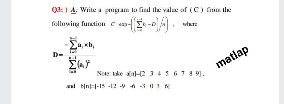 Q3: ) A: Write a program to find the value of (C) from the
following function C=exp- b,-D
where
-Ea, xb,
D=
n-1
i=0
Note: take a[n]=[2 3 4 5 67 8 9],
matlap
and b[n]=[-15 -12 -9 -6 -3 03 6]
