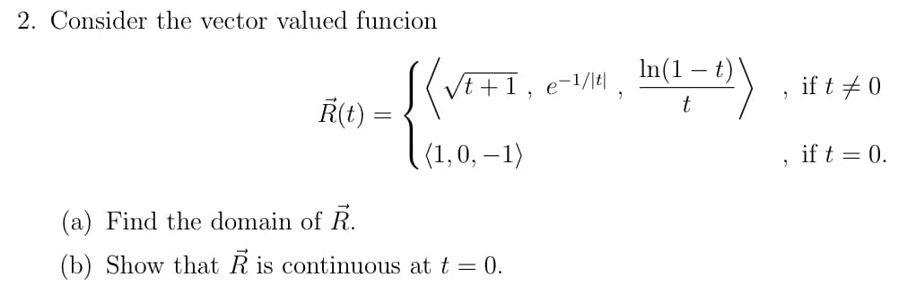 2. Consider the vector valued funcion
In(1 – t)'
VE+1, e-/M, m=2)
R(t) =
if t + 0
(1,0, – 1)
if t = 0.
-
(a) Find the domain of R.
(b) Show that R is continuous at t = 0.
