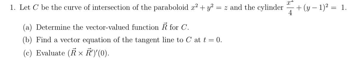 1. Let C be the curve of intersection of the paraboloid x? + y? = z and the cylinder
x
+ (y – 1)² = 1.
4
(a) Determine the vector-valued function R for C.
(b) Find a vector equation of the tangent line to C at t = 0.
(c) Evaluate (R × R')'(0).
