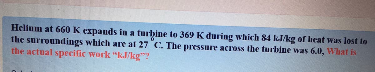 Helium at 660 K expands in a turbine to 369 K during which 84 kJ/kg of heat was lost to
the surroundings which are at 27 C. The pressure across the turbine was 6.0, What is
the actual specific work "kJ/kg"?
