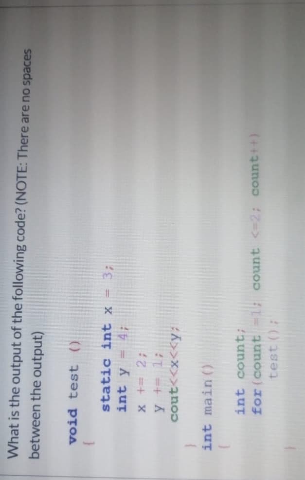 What is the output of the following code? (NOTE: There are no spaces
between the output)
void test ()
static int x
= 3;
int y
= 4;
x += 2;
y += 1;
cout<<x<<y:
int main ()
int count;
for (count =1; count <=2; count++)
test ();
