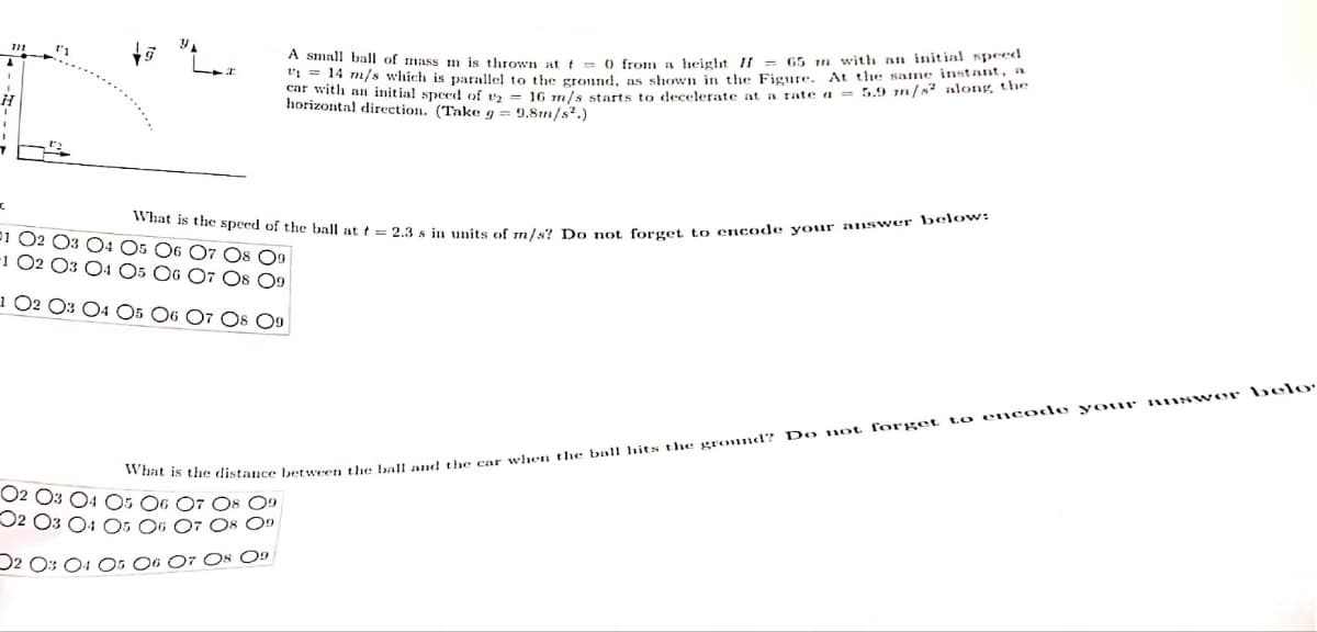 H
1
A small ball of mass m is thrown at t = 0 from a height II = 65 m with an initial speed
₁14 m/s which is parallel to the ground, as shown in the Figure. At the same instant, a
car with an initial speed of 16 m/s starts to decelerate at a rate a = 5.9 m/s2 along the
horizontal direction. (Take g = 9.8m/s².)
What is the speed of the ball at t = 2.3 s in units of m/s? Do not forget to encode your answer below:
What is the distance between the ball and the car when the ball hits the ground? Do not forget to encode your answer belo
07 08 09