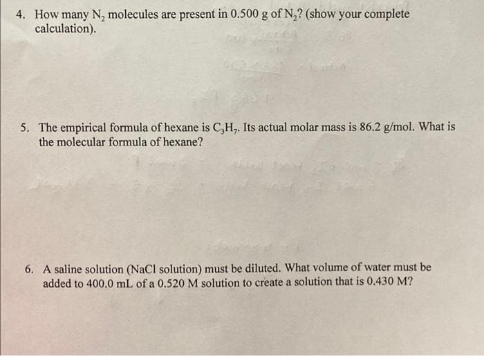 4. How many N₂ molecules are present in 0.500 g of N₂? (show your complete
calculation).
5. The empirical formula of hexane is C,H,. Its actual molar mass is 86.2 g/mol. What is
the molecular formula of hexane?
6. A saline solution (NaCl solution) must be diluted. What volume of water must be
added to 400.0 mL of a 0.520 M solution to create a solution that is 0.430 M?