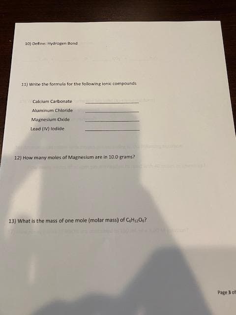 10) Define: Hydrogen Bond.
11) Write the formula for the following ionic compounds
Calcium Carbonate
Aluminum Chloride.
Magnesium Oxide
Lead (IV) lodide
12) How many moles of Magnesium are in 10.0 grams?
13) What is the mass of one mole (molar mass) of C6H12O6?
Page 3 of