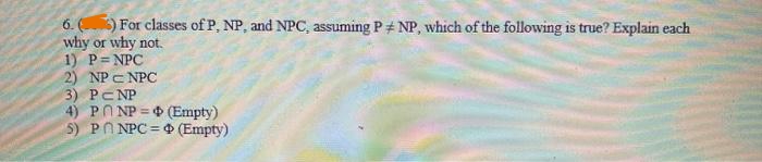 6. (6) For classes of P, NP, and NPC, assuming PNP, which of the following is true? Explain each
why or why not.
1) P=NPC
2) NPC NPC
3) PCNP
4) PNP
5) PNPC
(Empty)
(Empty)