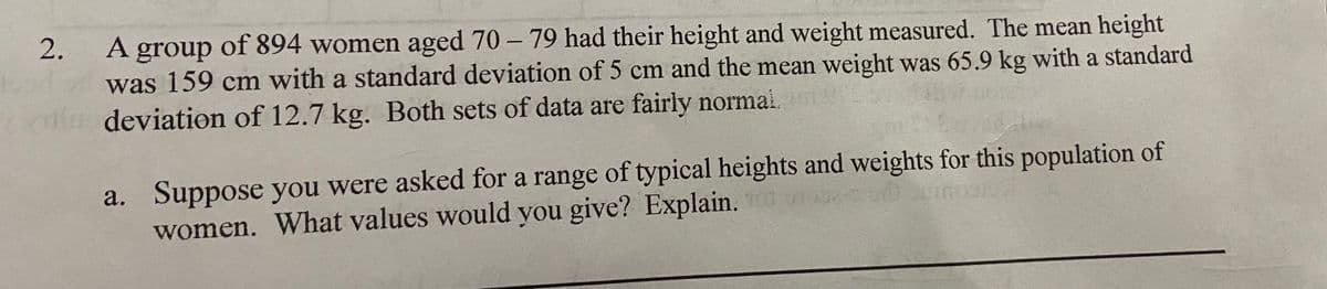 2.
A group of 894 women aged 70 – 79 had their height and weight measured. The mean height
was 159 cm with a standard deviation of 5 cm and the mean weight was 65.9 kg with a standard
deviation of 12.7 kg. Both sets of data are fairly normai.
Suppose you were asked for a range of typical heights and weights for this population of
women. What values would you give? Explain.
a.
