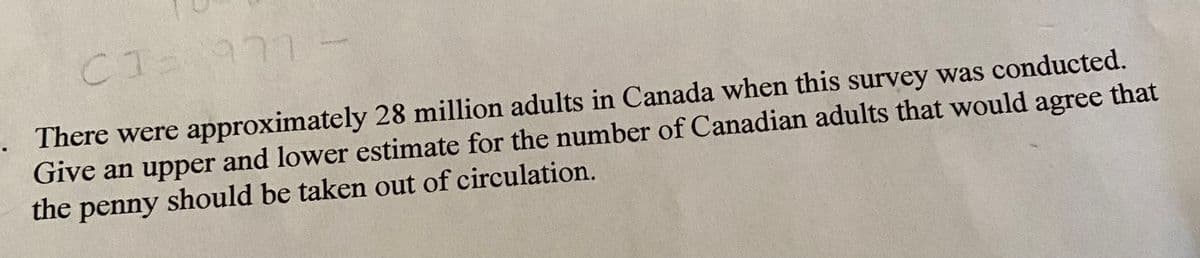 CT 977
CI-
There were approximately 28 million adults in Canada when this survey was conducted.
Give an upper and lower estimate for the number of Canadian adults that would agree that
the penny should be taken out of circulation.
