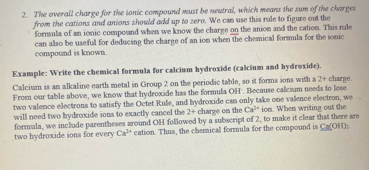 2. The overall charge for the ionic compound must be neutral, which means the sum of the charges
from the cations and anions should add up to zero. We can use this rule to figure out the
formula of an ionic compound when we know the charge on the anion and the cation. This rule
can also be useful for deducing the charge of an ion when the chemical formula for the ionic
compound is known.
Example: Write the chemical formula for calcium hydroxide (calcium and hydroxide).
Calcium is an alkaline earth metal in Group 2 on the periodic table, so it forms ions with a 2+ charge.
From our table above, we know that hydroxide has the formula OH. Because calcium needs to lose
two valence electrons to satisfy the Octet Rule, and hydroxide can only take one valence electron, we
will need two hydroxide ions to exactly cancel the 2+ charge on the Ca²+ ion. When writing out the
formula, we include parentheses around OH followed by a subscript of 2, to make it clear that there are
two hydroxide ions for every Ca2+ cation. Thus, the chemical formula for the compound is Ca(OH)2.