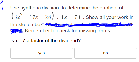 1.
Use synthetic division to determine the quotient of
(3x² – 17x − 28) ÷ (x − 7). Show all your work in
the sketch box. Septe
Remember to check for missing terms.
Is x - 7 a factor of the dividend?
yes
no