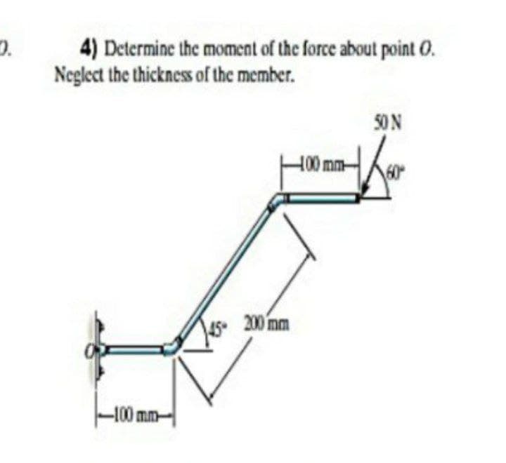 4) Determine the moment of the force about point 0.
Neglect the thickness of the member.
50N
H00mm
45 200 mm
-100 mm-

