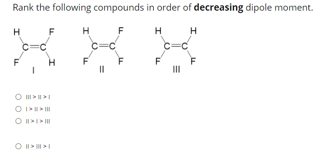 Rank the following compounds in order of decreasing dipole moment.
F
H
F
H
H
c=C
c=C
F
F
F
II
O III > || >|
O I> || > II
O I|>I> II
O ||> II| > I
