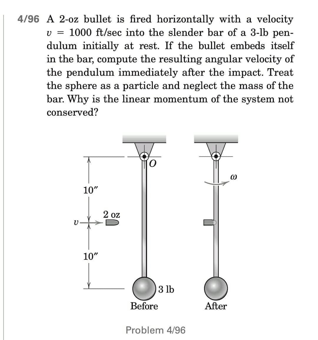 4/96 A 2-oz bullet is fired horizontally with a velocity
v = 1000 ft/sec into the slender bar of a 3-lb pen-
dulum initially at rest. If the bullet embeds itself
in the bar, compute the resulting angular velocity of
the pendulum immediately after the impact. Treat
the sphere as a particle and neglect the mass of the
bar. Why is the linear momentum of the system not
conserved?
O
@
10"
C
10"
2 oz
3 lb
Before
Problem 4/96
After