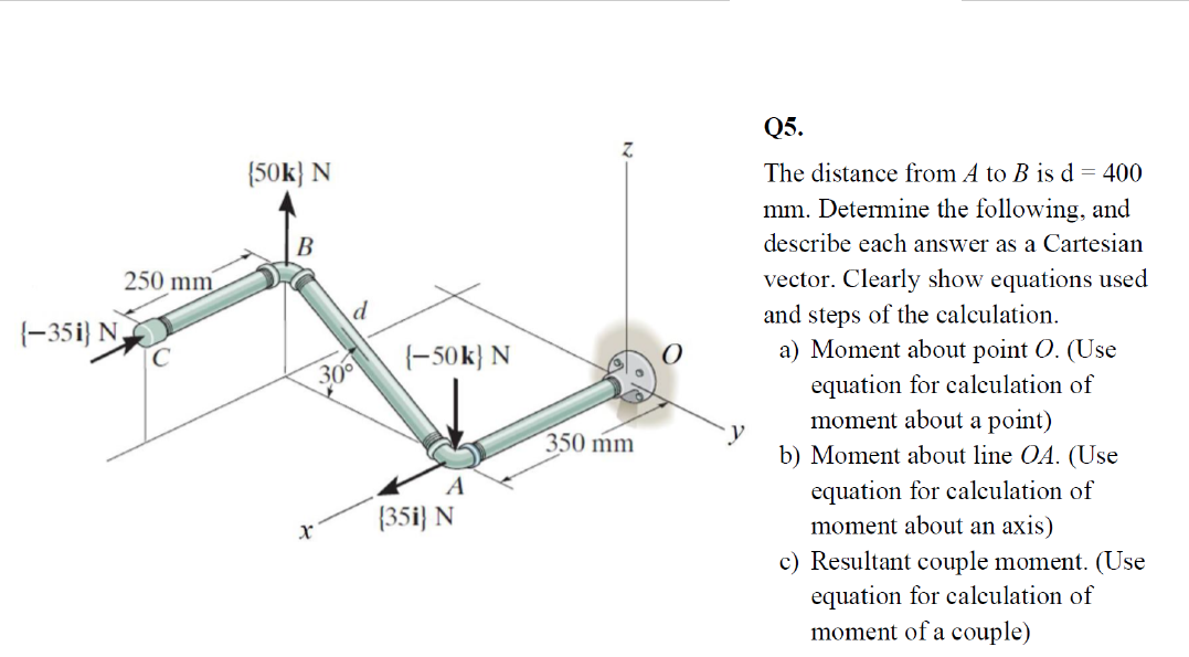 Q5.
(50k} N
The distance from A to B is d = 400
mm. Determine the following, and
B
describe each answer as a Cartesian
250 mm
vector. Clearly show equations used
d
(-35i} N
C
and steps of the calculation.
(-50k} N
a) Moment about point O. (Use
equation for calculation of
moment about a point)
b) Moment about line OA. (Use
300
350 mm
A
equation for calculation of
moment about an axis)
c) Resultant couple moment. (Use
equation for calculation of
moment of a couple)
{35i} N
