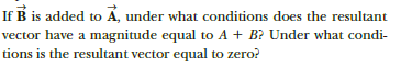 If B is added to Á, under what conditions does the resultant
vector have a magnitude equal to A + B? Under what condi-
tions is the resultant vector equal to zero?
