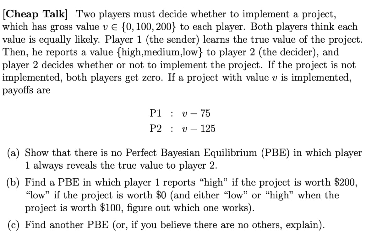 [Cheap Talk] Two players must decide whether to implement a project,
which has gross value v E {0, 100, 200} to each player. Both players think each
value is equally likely. Player 1 (the sender) learns the true value of the project.
Then, he reports a value {high,medium,low} to player 2 (the decider), and
player 2 decides whether or not to implement the project. If the project is not
implemented, both players get zero. If a project with value v is implemented,
payoffs are
P1 :
v – 75
P2 :
– 125
(a) Show that there is no Perfect Bayesian Equilibrium (PBE) in which player
1 always reveals the true value to player 2.
(b) Find a PBE in which player 1 reports "high" if the project is worth $200,
"low" if the project is worth $0 (and either “low" or "high" when the
project is worth $100, figure out which one works).
(c) Find another PBE (or, if you believe there are no others, explain).
