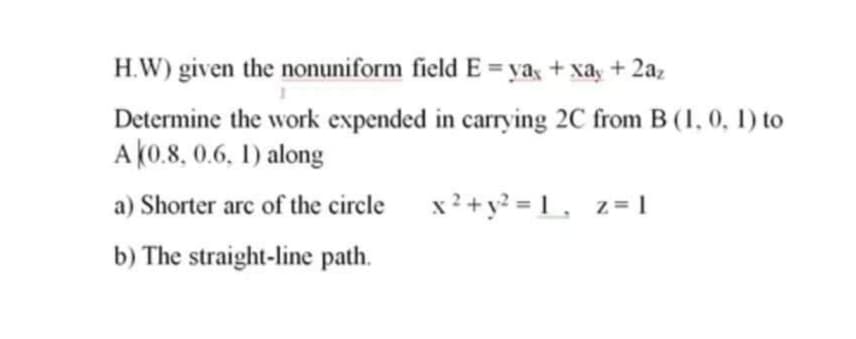 H.W) given the nonuniform field E = ya + xay + 2a,
Determine the work expended in carrying 2C from B (1, 0, 1) to
A(0.8, 0.6, 1) along
a) Shorter arc of the circle x?+y? = 1 ,
z = 1
b) The straight-line path.
