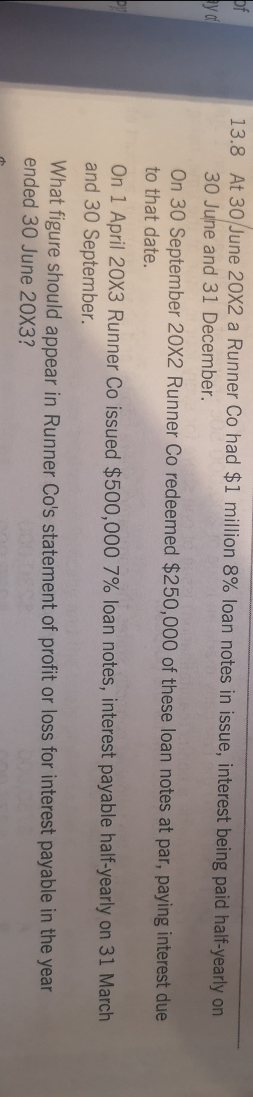 of
y df
13.8 At 30 June 20X2 a Runner Co had $1 million 8% loan notes in issue, interest being paid half-yearly on
30 June and 31 December.
On 30 September 20X2 Runner Co redeemed $250,000 of these loan notes at par, paying interest due
to that date.
On 1 April 20X3 Runner Co issued $500,000 7% loan notes, interest payable half-yearly on 31 March
and 30 September.
What figure should appear in Runner Co's statement of profit or loss for interest payable in the year
ended 30 June 20X3?
