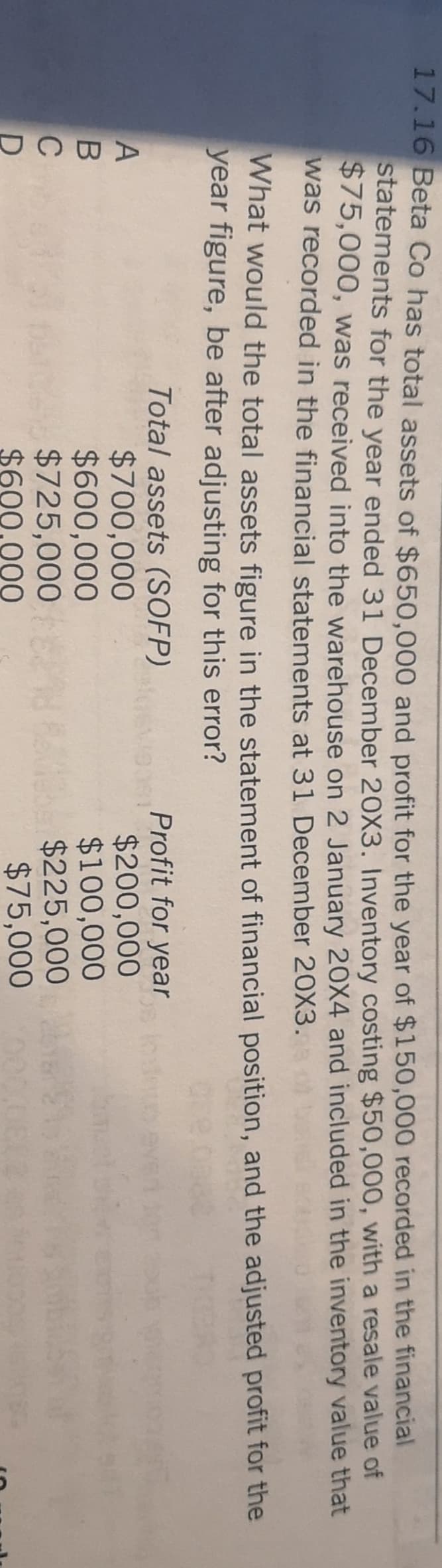 ABCD
17.16 Beta Co has total assets of $650.000 and profit for the year of $150,000 recorded in the financial
statements for the year ended 31 December 20X3. Inventory costing $50,000, with a resale value of
$75,000, was received into the warehouse on 2 January 20X4 and included in the inventory value that
was recorded in the financial statements at 31 December 20X3.
What would the total assets figure in the statement of financial position, and the adjusted profit for the
year figure, be after adjusting for this error?
Total assets (SOFP)
$700,000
$600,000
$725,000
$600.000
Profit for year
$200,000
$100,000
$225,000
$75,000
