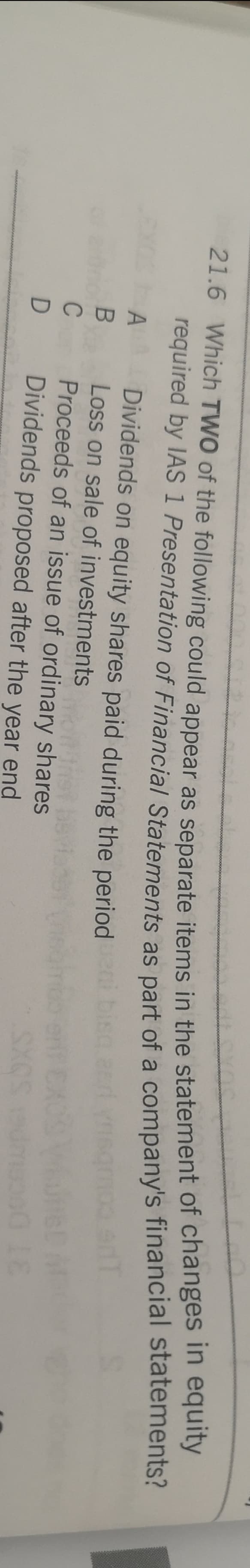 21.6 Which TWO of the following could appear as separate items in the statement of changes n equity
required by IAS 1 Presentation of Financial Statements as part of a company's financial statements?
Dividends on equity shares paid during the period
A
Loss on sale of investments
st
Proceeds of an issue of ordinary shares
D
Dividends proposed after the year end
