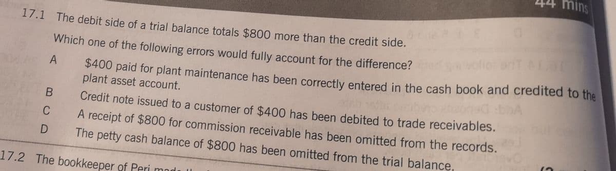 44 mins
17.1 The debit side of a trial balance totals $800 more than the credit side.
Which one of the following errors would fully account for the difference?
$400 paid for plant maintenance has been correctly entered in the cash book and credited to the
plant asset account.
A
Credit note issued to a customer of $400 has been debited to trade receivables.
C
A receipt of $800 for commission receivable has been omitted from the records.
The petty cash balance of $800 has been omitted from the trial balance,
17.2 The bookkeeper of Peri mad
し
