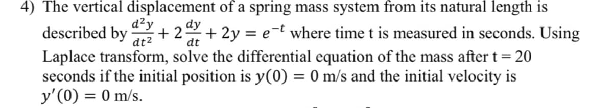 4) The vertical displacement of a spring mass system from its natural length is
d²y
dy
+ 2y = e¬t where time t is measured in seconds. Using
= 20
described by
+ 2
dt
dt2
Laplace transform, solve the differential equation of the mass aftert=
seconds if the initial position is y(0) = 0 m/s and the initial velocity is
y'(0) = 0 m/s.
