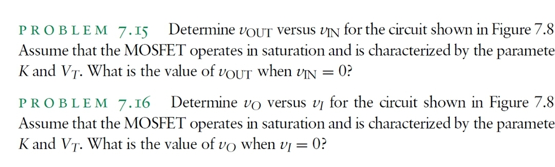PROBLE M 7.15
Determine VOUT versus vIN for the circuit shown in Figure 7.8
Assume that the MOSFET operates in saturation and is characterized by the paramete
K and VT. What is the value of VOUT when VỊN =
0?
PROBLEM 7.16 Determine vo versus vị for the circuit shown in Figure 7.8
Assume that the MOSFET operates in saturation and is characterized by the paramete
K and VT. What is the value of vo when vj =
= 0?
