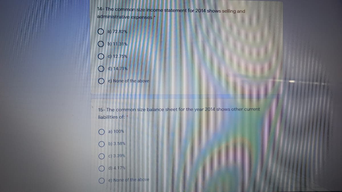 14- The common size income statement for 2014 shows selling and
administrative expenses
O a) 72.82%
O b) 11.31%
O c) 12.75%
O d) 14,71%
O e) None of the above
15- The common size balance sheet for the year 2014 shows other current
liabilities of: *
O a) 100%
O b) 3.58%
O c) 3.39%
O d) 4.17%
e) None of the above
OO O
