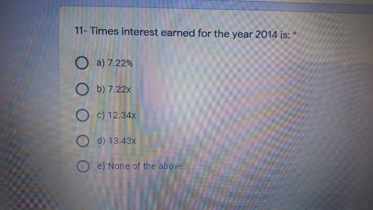 11- Times interest earned for the year 2014 is:
O a) 7.22%
O b) 7.22x
O c) 12.34x
O d) 13.43x
O e) None of the above.
