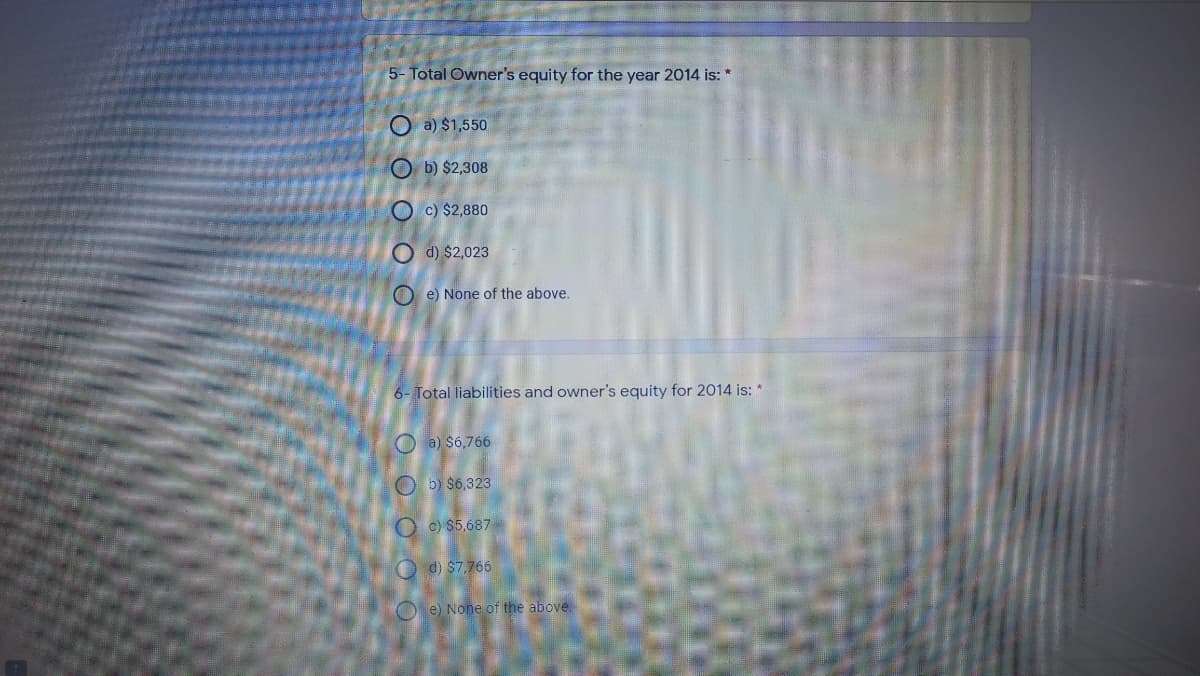 5- Total Owner's equity for the year 2014 is: *
O a) $1,550
O b) $2,308
O c) $2,880
O d) $2,023
O e) None of the above.
6- Total liabilities and owner's equity for 2014 is: *
O a) $6,766
O b) $6,323
O c) $5,687
O d) S7,766
O e) None of the above
O O O O
