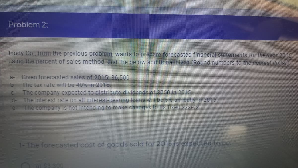 Problem 2:
Trody Co., from the previous problem, wants to prepare forecasted financial statements for the year 2015
using the percent of sales method, and the below additional given (Round numbers to the nearest dollar)
Given forecasted sales of 2015 $6,500
b The tax rate will be 40% In 2015
The company expected to distribute dividends of $750 in 2015
a-
C-
d-
The interest rate on all interest-bearing loane will be 5% annually in 2015,
e-
The company is not intending to make changes to its fixed assets
1- The forecasted cost of goods sold for 2015 is expected to be.
