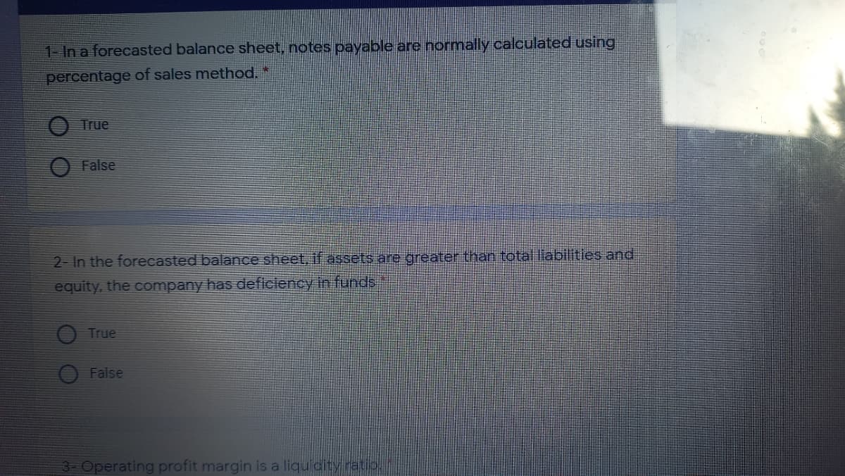 1- In a forecasted balance sheet, notes payable are normally calculated using
percentage of sales method.*
True
False
2- In the forecasted balance sheet, if assets are greater than total liabilities and
equity, the company has deficiency in funds
True
False
3 Operating profit margin is a liquidit
