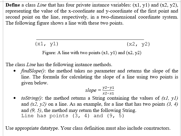 Define a class Line that has four private instance variables: (x1, yl) and (x2, y2),
representing the value of the x-coordinate and y-coordinate of the first point and
second point on the line, respectively, in a two-dimensional coordinate system.
The following figure shows a line with these two points.
(x1, yl)
(x2, у2)
Figure: A line with two points (x1, y1) and (x2, y2)
The class Line has the following instance methods.
• findSlope(): the method takes no parameter and returns the slope of the
line. The formula for calculating the slope of a line using two points is
given below.
y2-y1
slope
x2-х1
toString(): the method returns a String containing the values of (xl, yl)
and (x2, y2) on a line. As an example, for a line that has two points (3, 4)
and (9, 5), the method may return the following String.
Line has points (3, 4) and (9, 5)
Use appropriate datatype. Your class definition must also include constructors.
