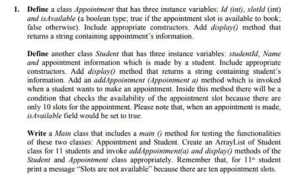 1. Define a class Appointment that has three instance variables: Id (int), slotld (int)
and isAvailable (a boolean type; true if the appointment slot is available to book;
false otherwise). Include appropriate constructors. Add display() method that
returns a string containing appointment's information.
Define another class Student that has three instance variables: studentld, Name
and appointment information which is made by a student. Include appropriate
constructors. Add display() method that returns a string containing student's
information. Add an addAppointment (Appointment a) method which is invoked
when a student wants to make an appointment. Inside this method there will be a
condition that checks the availability of the appointment slot because there are
only 10 slots for the appointment. Please note that, when an appointment is made,
isAvailable field would be set to true.
Write a Main class that includes a main () method for testing the functionalities
of these two classes: Appointment and Student. Create an ArrayList of Student
class for 11 students and invoke addAppointment(a) and display) methods of the
Student and Appointment class appropriately. Remember that, for 11 student
print a message "Slots are not available" because there are ten appointment slots.
