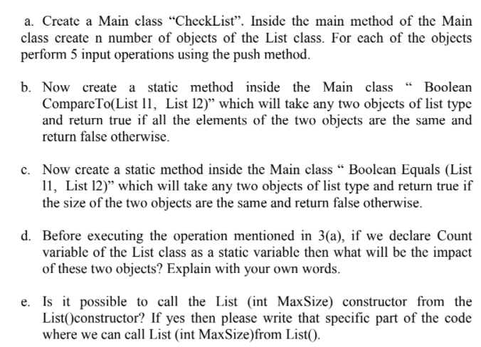 a. Create a Main class "CheckList. Inside the main method of the Main
class create n number of objects of the List class. For each of the objects
perform 5 input operations using the push method.
b. Now create a static method inside the Main class " Boolean
CompareTo(List 11, List 12)" which will take any two objects of list type
and return true if all the elements of the two objects are the same and
return false otherwise.
c. Now create a static method inside the Main class " Boolean Equals (List
11, List 12)" which will take any two objects of list type and return true if
the size of the two objects are the same and return false otherwise.
d. Before executing the operation mentioned in 3(a), if we declare Count
variable of the List class as a static variable then what will be the impact
of these two objects? Explain with your own words.
e. Is it possible to call the List (int MaxSize) constructor from the
List()constructor? If yes then please write that specific part of the code
where we can call List (int MaxSize)from List().
