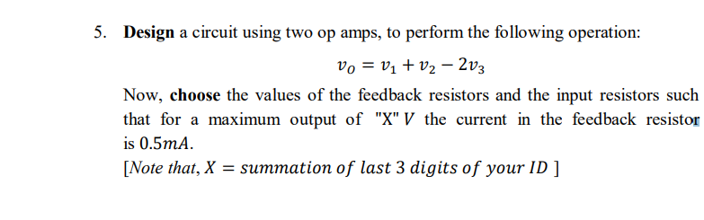 5. Design a circuit using two op amps, to perform the following operation:
vo = vị + v2 – 2v3
Now, choose the values of the feedback resistors and the input resistors such
that for a maximum output of "X" V the current in the feedback resistor
is 0.5mA.
[Note that, X = summation of last 3 digits of your ID ]
