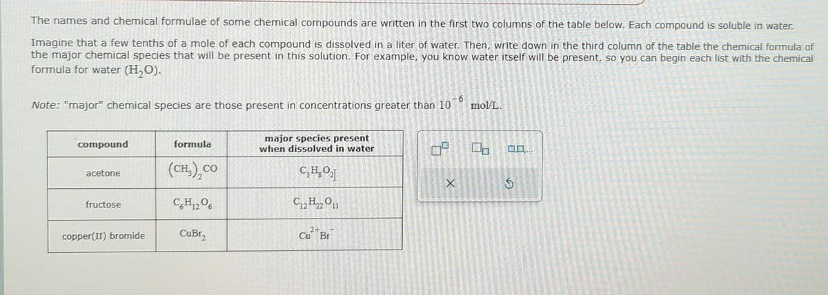 The names and chemical formulae of some chemical compounds are written in the first two columns of the table below. Each compound is soluble in water.
Imagine that a few tenths of a mole of each compound is dissolved in a liter of water. Then, write down the third column of the table the chemical formula of
the major chemical species that will be present in this solution. For example, you know water itself will be present, so you can begin each list with the chemical
formula for water (H₂O).
-6
Note: "major" chemical species are those present in concentrations greater than 10
compound
acetone
fructose
copper(II) bromide
formula
(CH,), CO
C6H12O6
CuBr₂
major species present
when dissolved in water
C₂H₂O₂]
C12H22 O11
Cu Br
9.
X
mol/L.
2
S
.....