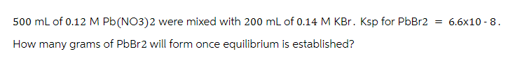 500 mL of 0.12 M Pb (NO3)2 were mixed with 200 mL of 0.14 M KBr. Ksp for PbBr2 = 6.6x10-8.
How many grams of PbBr2 will form once equilibrium is established?
