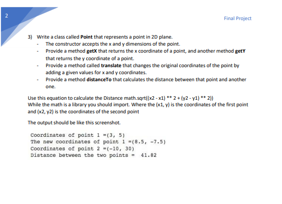 2
Final Project
3) Write a class called Point that represents a point in 2D plane.
The constructor accepts the x and y dimensions of the point.
Provide a method getX that returns the x coordinate of a point, and another method getY
that returns the y coordinate of a point.
Provide a method called translate that changes the original coordinates of the point by
adding a given values for x and y coordinates.
Provide a method distance To that calculates the distance between that point and another
one.
Use this equation to calculate the Distance math.sqrt((x2-x1) ** 2 + (y2-y1) ** 2))
While the math is a library you should import. Where the (x1, y) is the coordinates of the first point
and (x2, y2) is the coordinates of the second point
The output should be like this screenshot.
Coordinates of point 1 =(3, 5)
The new coordinates of point 1 =(8.5, -7.5)
Coordinates of point 2 (-10, 30)
Distance between the two points = 41.82