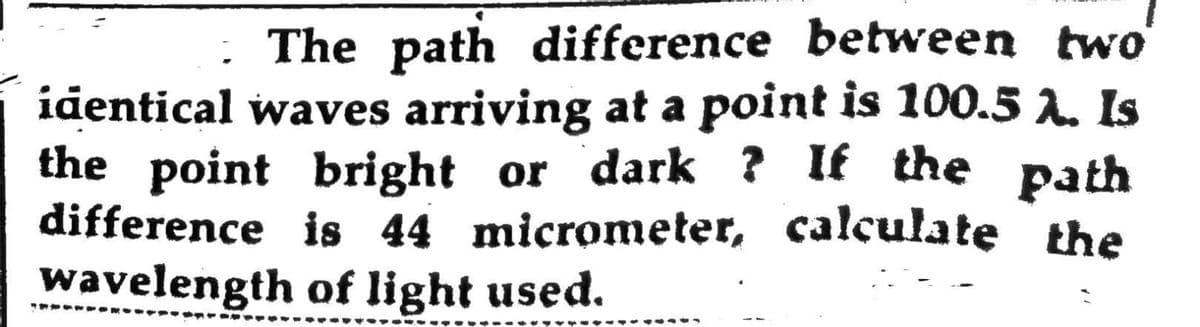 The path difference between two
identical waves arriving at a point is 100.5 λ. Is
the point bright or dark? If the path
difference is 44 micrometer, calculate the
wavelength of light used.