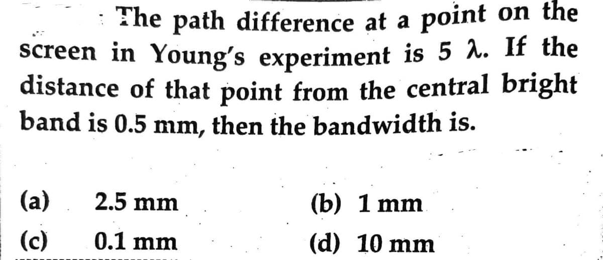 The path difference at a point on the
screen in Young's experiment is 5 λ. If the
distance of that point from the central bright
band is 0.5 mm, then the bandwidth is.
(a)
(c)
2.5 mm
0.1 mm
(b) 1 mm
(d) 10 mm