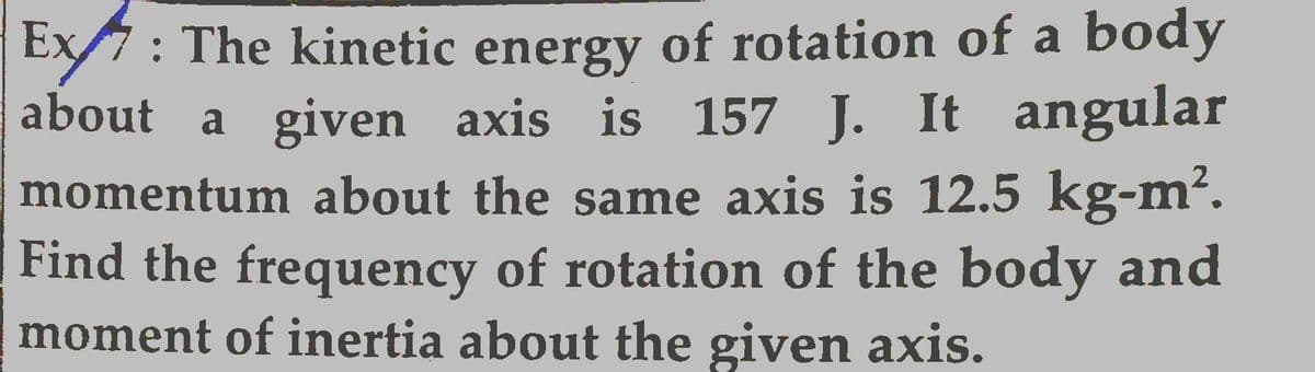 Ex: The kinetic energy of rotation of a body
about a given axis is 157 J. It angular
momentum about the same axis is 12.5 kg-m².
Find the frequency of rotation of the body and
moment of inertia about the given axis.